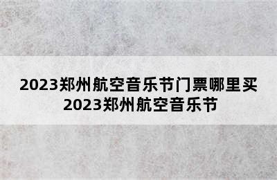 2023郑州航空音乐节门票哪里买 2023郑州航空音乐节